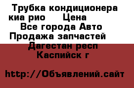 Трубка кондиционера киа рио 3 › Цена ­ 4 500 - Все города Авто » Продажа запчастей   . Дагестан респ.,Каспийск г.